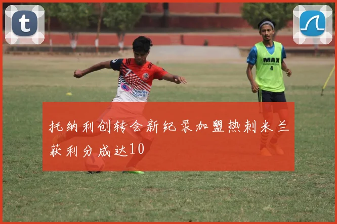 托纳利创转会新纪录加盟热刺米兰获利分成达10