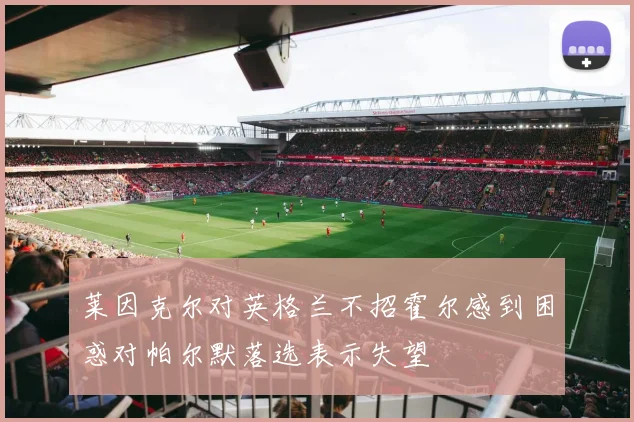 莱因克尔对英格兰不招霍尔感到困惑对帕尔默落选表示失望