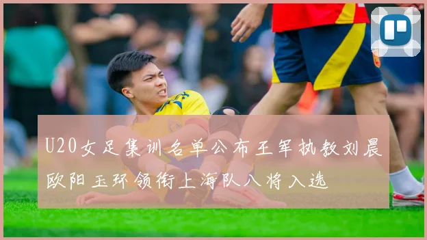 U20女足集训名单公布王军执教刘晨欧阳玉环领衔上海队八将入选