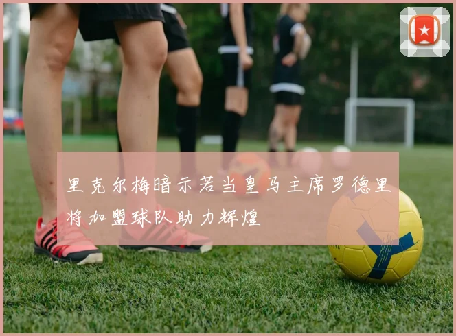 里克尔梅暗示若当皇马主席罗德里将加盟球队助力辉煌