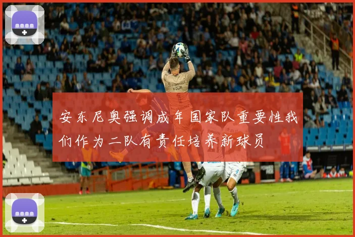 安东尼奥强调成年国家队重要性我们作为二队有责任培养新球员