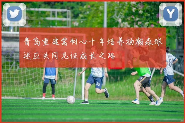 青岛重建需耐心十年培养杨瀚森球迷应共同见证成长之路