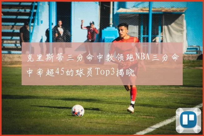 克里斯蒂三分命中数领跑NBA三分命中率超45的球员Top3揭晓