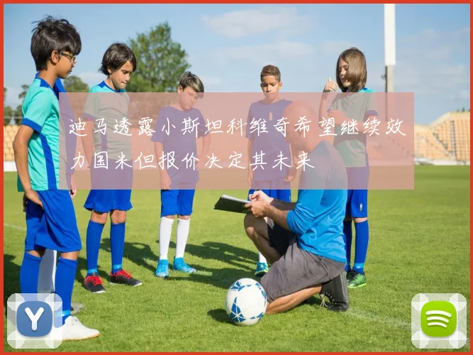 迪马透露小斯坦科维奇希望继续效力国米但报价决定其未来