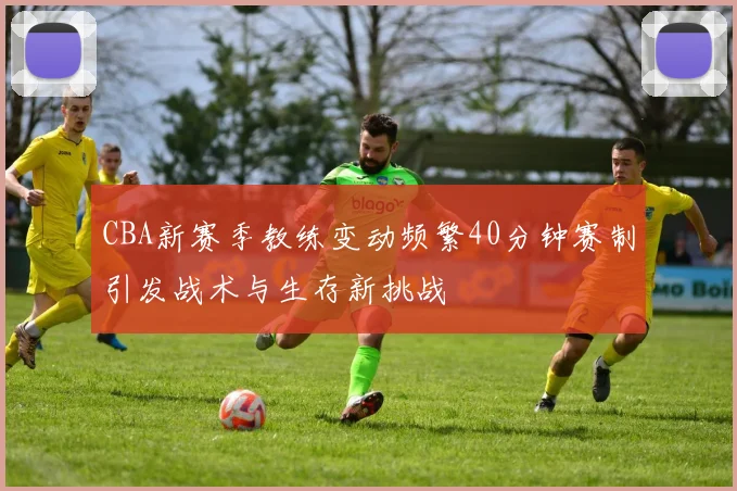 CBA新赛季教练变动频繁40分钟赛制引发战术与生存新挑战