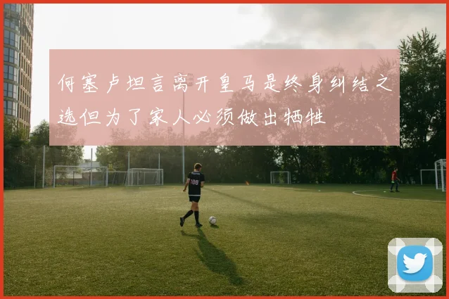 何塞卢坦言离开皇马是终身纠结之选但为了家人必须做出牺牲