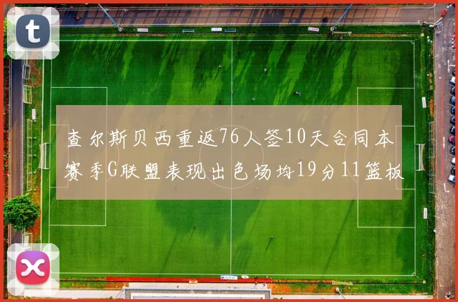 查尔斯贝西重返76人签10天合同本赛季G联盟表现出色场均19分11篮板