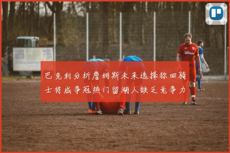 巴克利分析詹姆斯未来选择称回骑士将成争冠热门留湖人缺乏竞争力