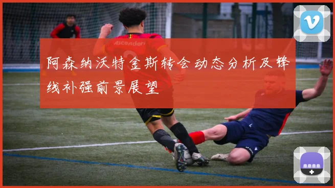 阿森纳沃特金斯转会动态分析及锋线补强前景展望