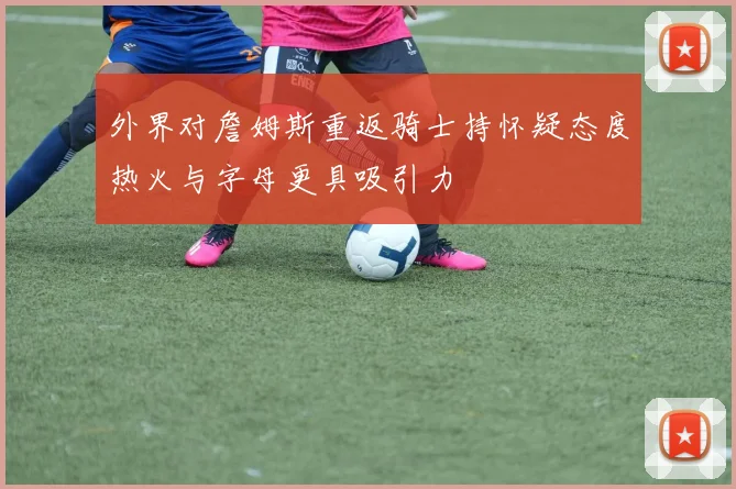 外界对詹姆斯重返骑士持怀疑态度热火与字母更具吸引力