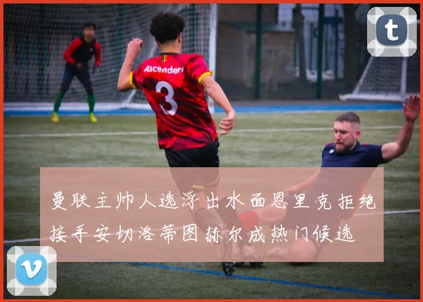 曼联主帅人选浮出水面恩里克拒绝接手安切洛蒂图赫尔成热门候选