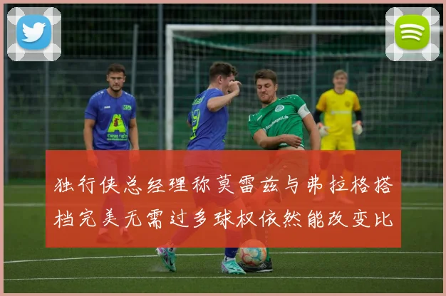 独行侠总经理称莫雷兹与弗拉格搭档完美无需过多球权依然能改变比赛局势