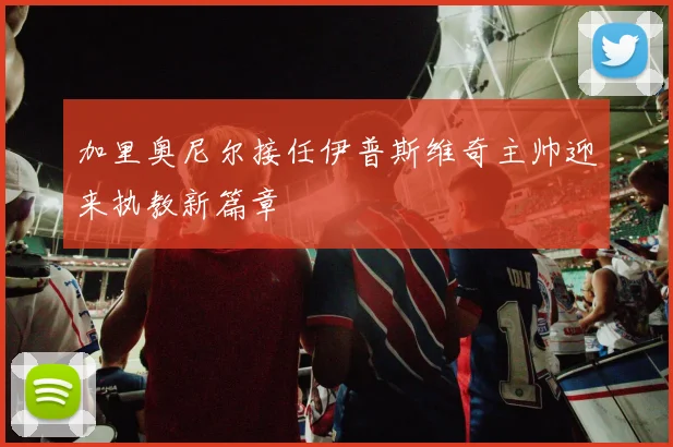 加里奥尼尔接任伊普斯维奇主帅迎来执教新篇章