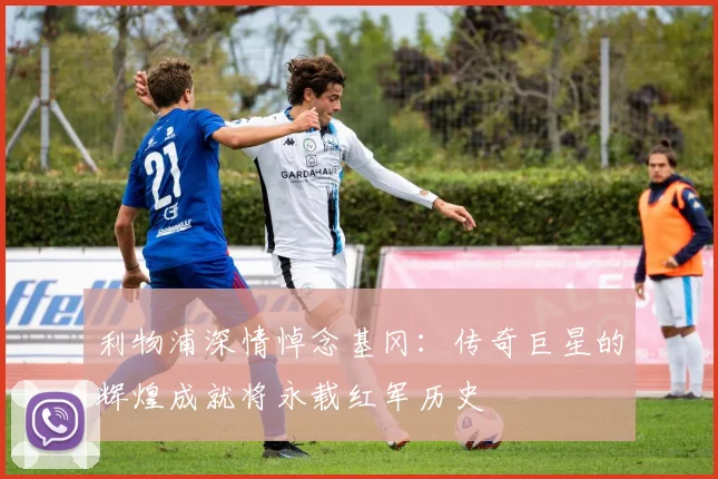 利物浦深情悼念基冈：传奇巨星的辉煌成就将永载红军历史