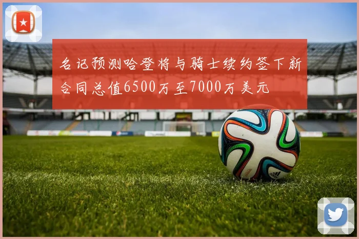名记预测哈登将与骑士续约签下新合同总值6500万至7000万美元