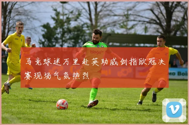 马竞球迷万里赴英助威剑指欧冠决赛现场气氛热烈