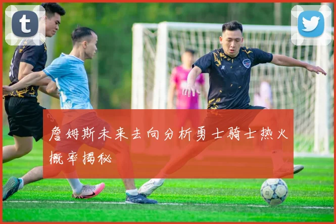 詹姆斯未来去向分析勇士骑士热火概率揭秘