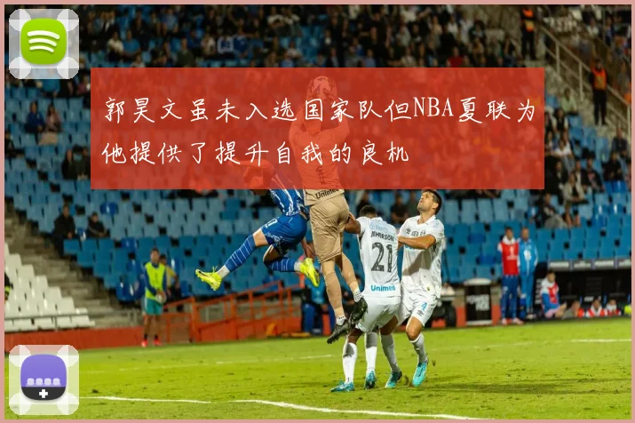 郭昊文虽未入选国家队但NBA夏联为他提供了提升自我的良机