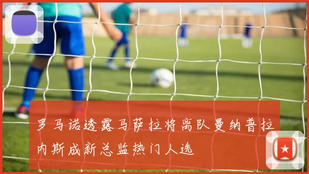 罗马诺透露马萨拉将离队曼纳普拉内斯成新总监热门人选