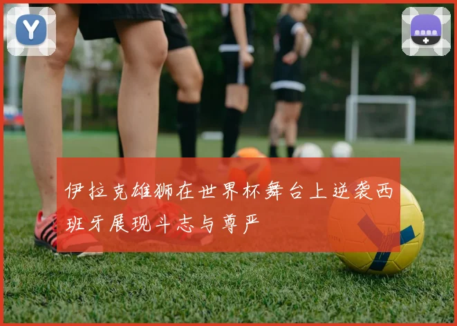 伊拉克雄狮在世界杯舞台上逆袭西班牙展现斗志与尊严