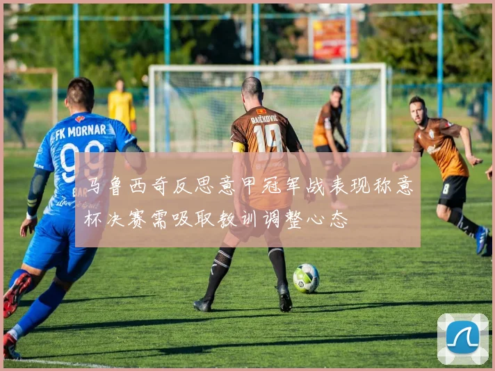马鲁西奇反思意甲冠军战表现称意杯决赛需吸取教训调整心态