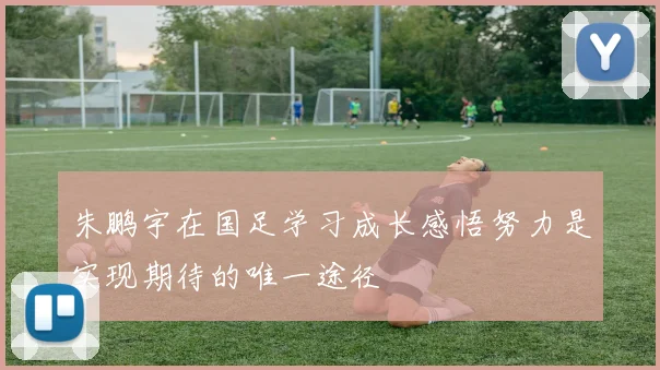 朱鹏宇在国足学习成长感悟努力是实现期待的唯一途径