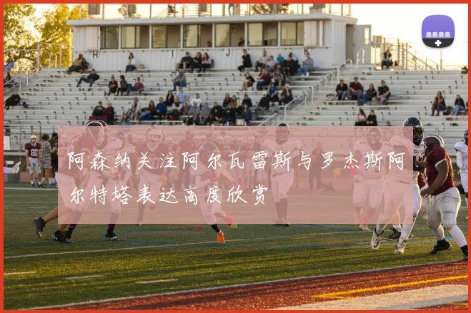 阿森纳关注阿尔瓦雷斯与罗杰斯阿尔特塔表达高度欣赏