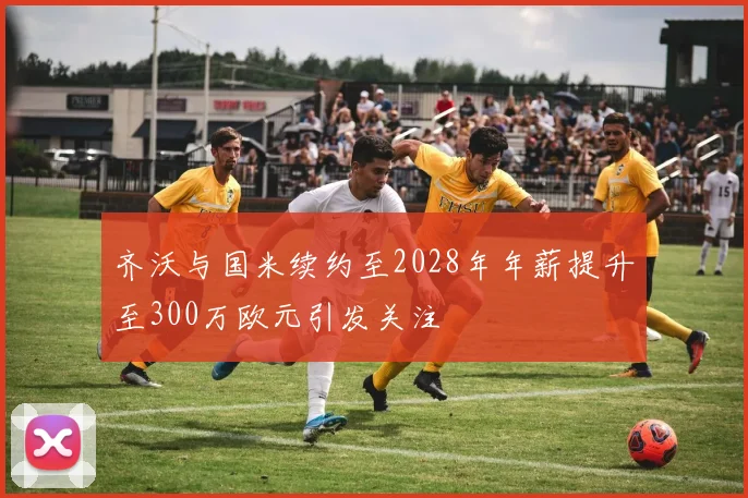 齐沃与国米续约至2028年年薪提升至300万欧元引发关注
