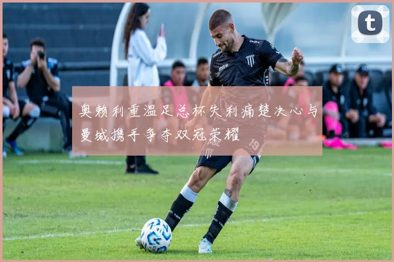 奥赖利重温足总杯失利痛楚决心与曼城携手争夺双冠荣耀